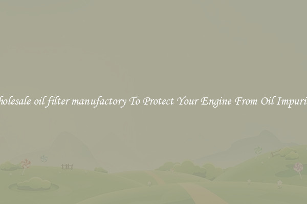 Wholesale oil filter manufactory To Protect Your Engine From Oil Impurities